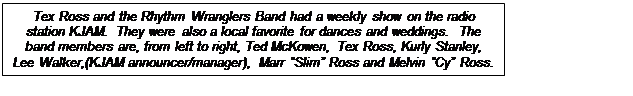 Text Box: Tex Ross and the Rhythm Wranglers Band had a weekly show on the radio station KJAM.  They were also a local favorite for dances and weddings.  The band members are, from left to right, Ted McKowen, Tex Ross, Kurly Stanley, Lee Walker,(KJAM announcer/manager), Marr Slim Ross and Melvin Cy Ross.