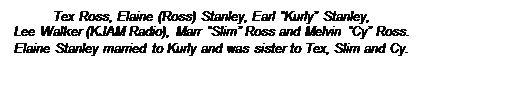 Text Box: Tex Ross, Elaine (Ross) Stanley, Earl Kurly Stanley, 
Lee Walker (KJAM Radio), Marr Slim Ross and Melvin Cy Ross.
Elaine Stanley married to Kurly and was sister to Tex, Slim and Cy.
